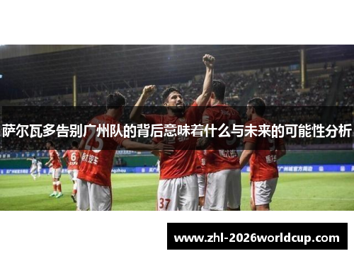 萨尔瓦多告别广州队的背后意味着什么与未来的可能性分析 萨尔瓦多告别广州队的背后意味着什么与未来的可能性分析