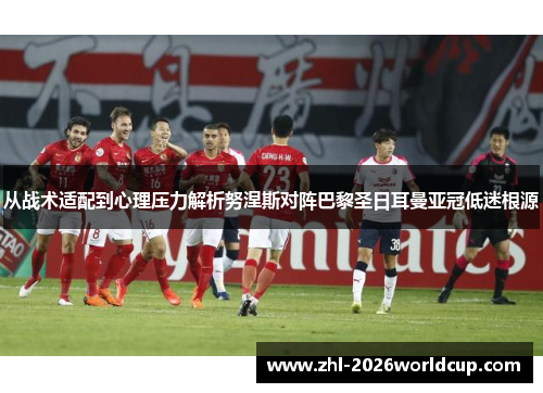 从战术适配到心理压力解析努涅斯对阵巴黎圣日耳曼亚冠低迷根源