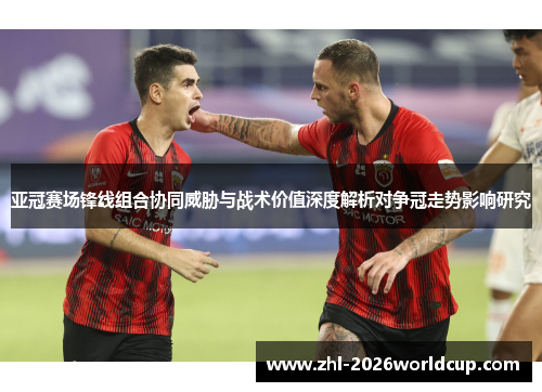 亚冠赛场锋线组合协同威胁与战术价值深度解析对争冠走势影响研究