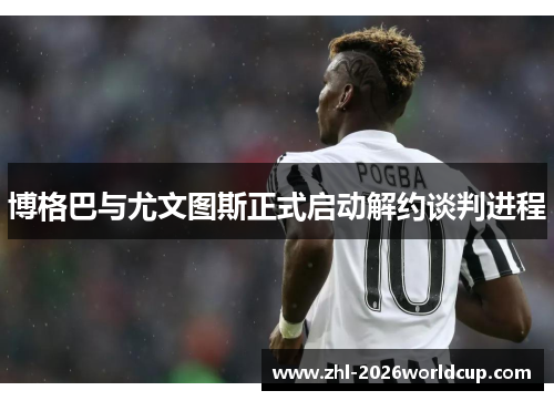 博格巴与尤文图斯正式启动解约谈判进程 博格巴与尤文图斯正式启动解约谈判进程