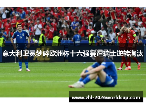 意大利卫冕梦碎欧洲杯十六强赛遭瑞士逆转淘汰