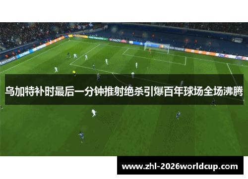 乌加特补时最后一分钟推射绝杀引爆百年球场全场沸腾