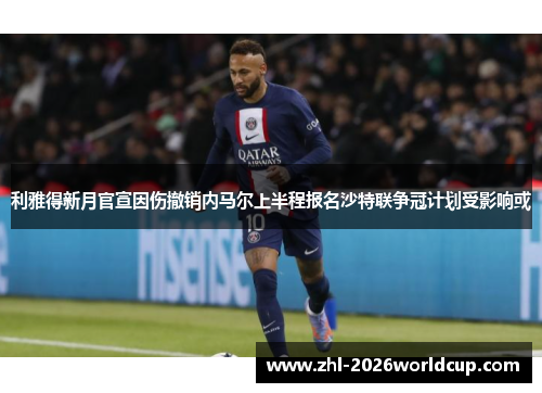 利雅得新月官宣因伤撤销内马尔上半程报名沙特联争冠计划受影响或