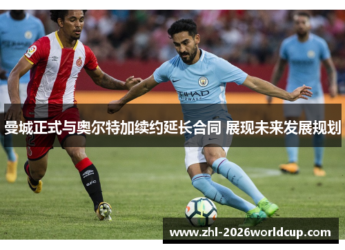 曼城正式与奥尔特加续约延长合同 展现未来发展规划