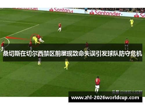 桑切斯在切尔西禁区前屡现致命失误引发球队防守危机